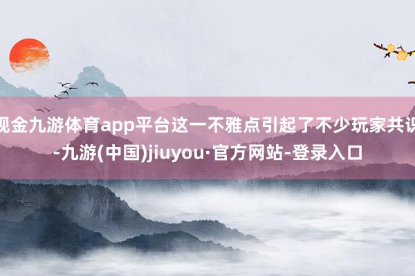 现金九游体育app平台这一不雅点引起了不少玩家共识-九游(中国)jiuyou·官方网站-登录入口