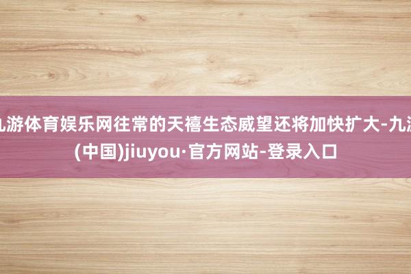 九游体育娱乐网往常的天禧生态威望还将加快扩大-九游(中国)jiuyou·官方网站-登录入口