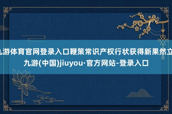 九游体育官网登录入口鞭策常识产权行状获得新果然立-九游(中国)jiuyou·官方网站-登录入口
