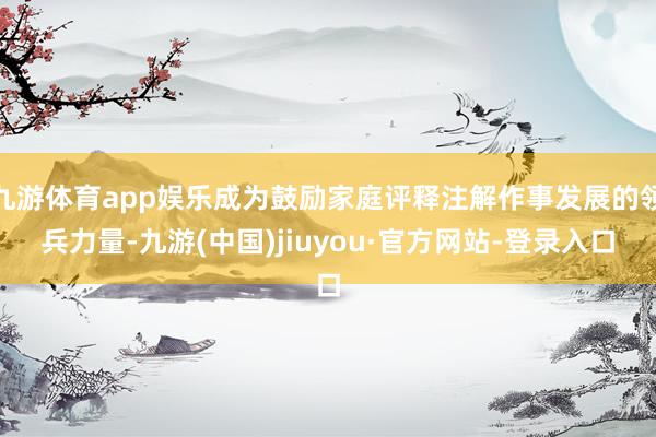 九游体育app娱乐成为鼓励家庭评释注解作事发展的领兵力量-九游(中国)jiuyou·官方网站-登录入口