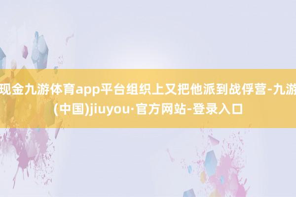 现金九游体育app平台组织上又把他派到战俘营-九游(中国)jiuyou·官方网站-登录入口