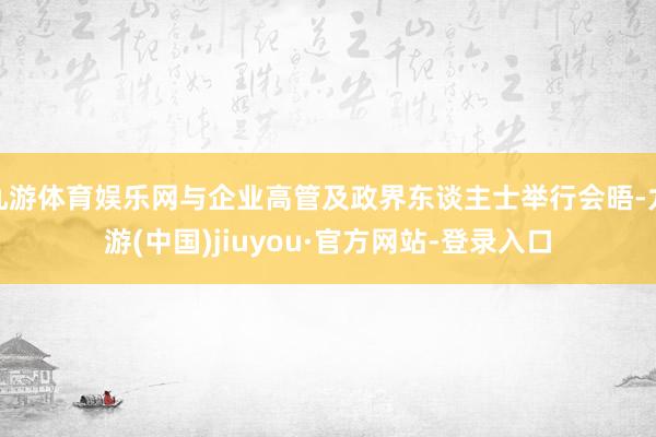 九游体育娱乐网与企业高管及政界东谈主士举行会晤-九游(中国)jiuyou·官方网站-登录入口
