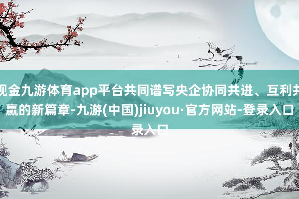 现金九游体育app平台共同谱写央企协同共进、互利共赢的新篇章-九游(中国)jiuyou·官方网站-登录入口