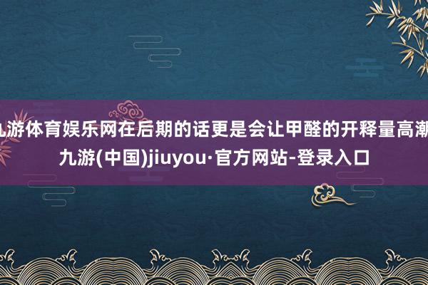 九游体育娱乐网在后期的话更是会让甲醛的开释量高潮-九游(中国)jiuyou·官方网站-登录入口