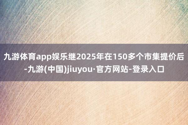 九游体育app娱乐　　继2025年在150多个市集提价后-九游(中国)jiuyou·官方网站-登录入口