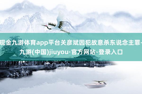现金九游体育app平台关彦斌因犯故意杀东说念主罪-九游(中国)jiuyou·官方网站-登录入口