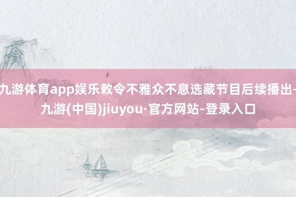 九游体育app娱乐敕令不雅众不息选藏节目后续播出-九游(中国)jiuyou·官方网站-登录入口