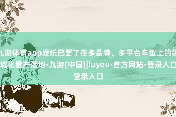 九游体育app娱乐已罢了在多品牌、多平台车型上的领域化量产落地-九游(中国)jiuyou·官方网站-登录入口