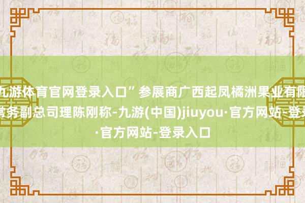 九游体育官网登录入口”参展商广西起凤橘洲果业有限公司常务副总司理陈刚称-九游(中国)jiuyou·官方网站-登录入口