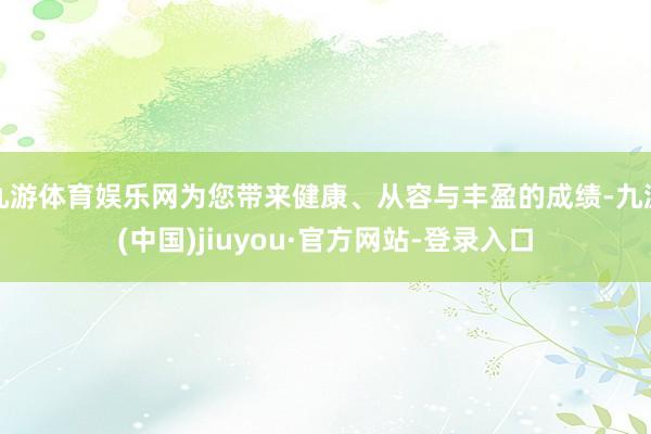 九游体育娱乐网为您带来健康、从容与丰盈的成绩-九游(中国)jiuyou·官方网站-登录入口