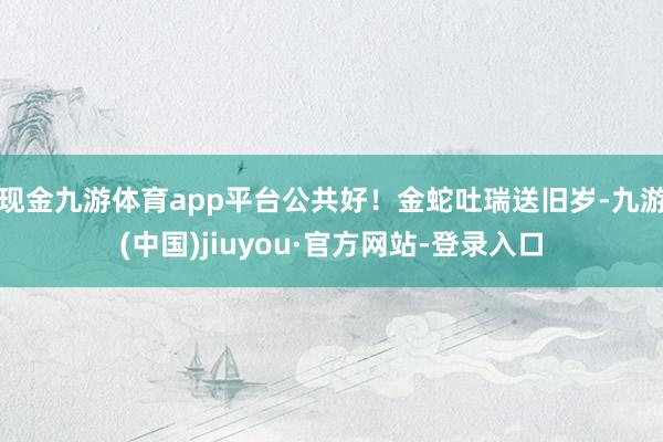 现金九游体育app平台公共好！金蛇吐瑞送旧岁-九游(中国)jiuyou·官方网站-登录入口