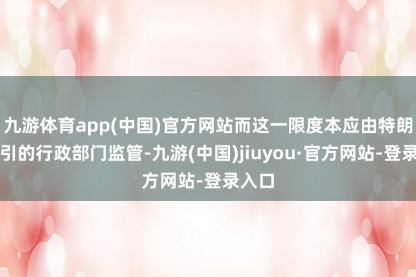 九游体育app(中国)官方网站而这一限度本应由特朗普指引的行政部门监管-九游(中国)jiuyou·官方网站-登录入口